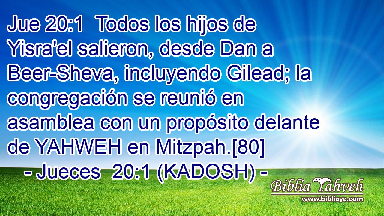  Todos los hijos de Yisra'el salieron, desde Dan a Beer-Sheva, incluyendo Gilead; la congregación se reunió en asamblea con un propósito delante de YAHWEH en Mitzpah.[80] 