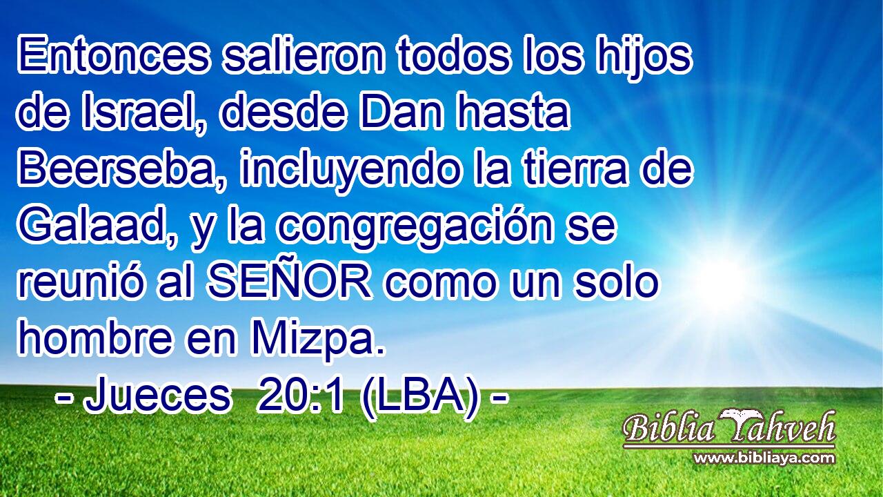 Entonces salieron todos los hijos de Israel, desde Dan hasta Beerseba, incluyendo la tierra de Galaad, y la congregación se reunió al SEÑOR como un solo hombre en Mizpa.