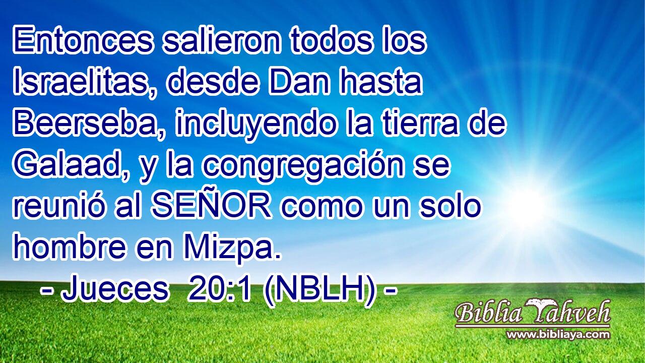  Entonces salieron todos los Israelitas, desde Dan hasta Beerseba, incluyendo la tierra de Galaad, y la congregación se reunió al SEÑOR como un solo hombre en Mizpa. 