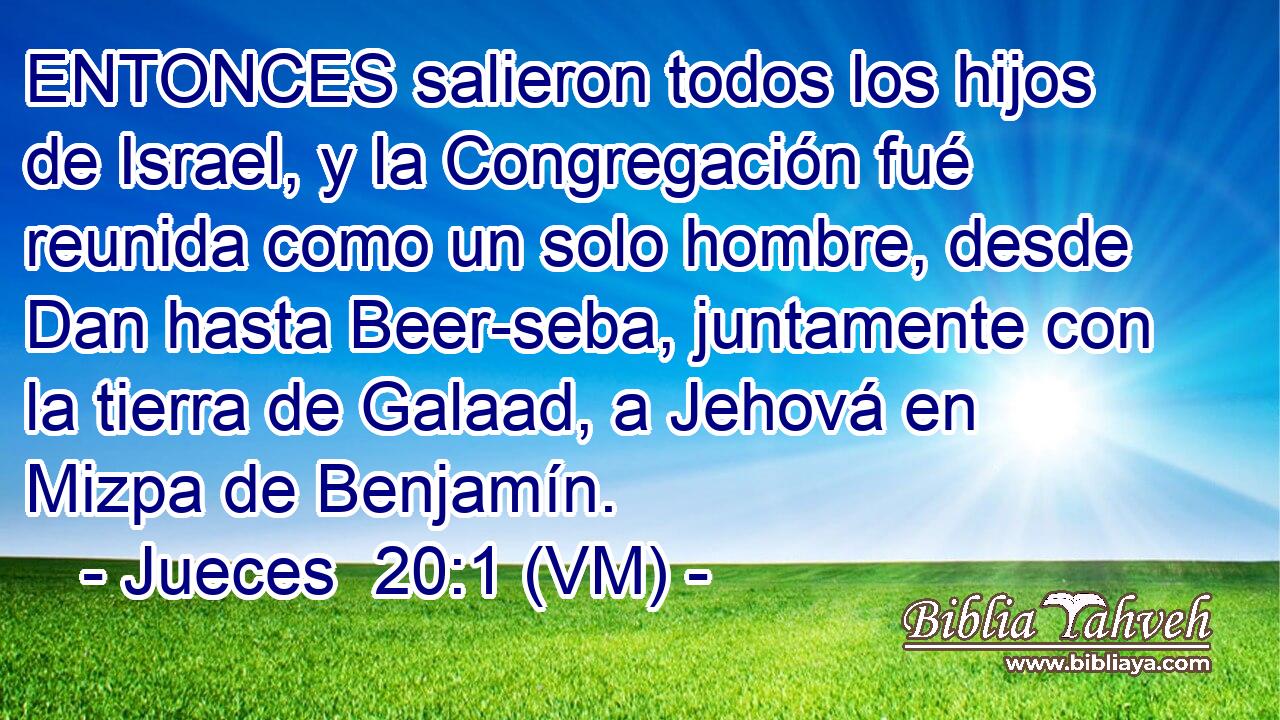  ENTONCES salieron todos los hijos  de Israel, y la Congregación fué reunida como un solo hombre, desde Dan hasta Beer-seba, juntamente con la tierra de Galaad, a Jehová en Mizpa de Benjamín. 