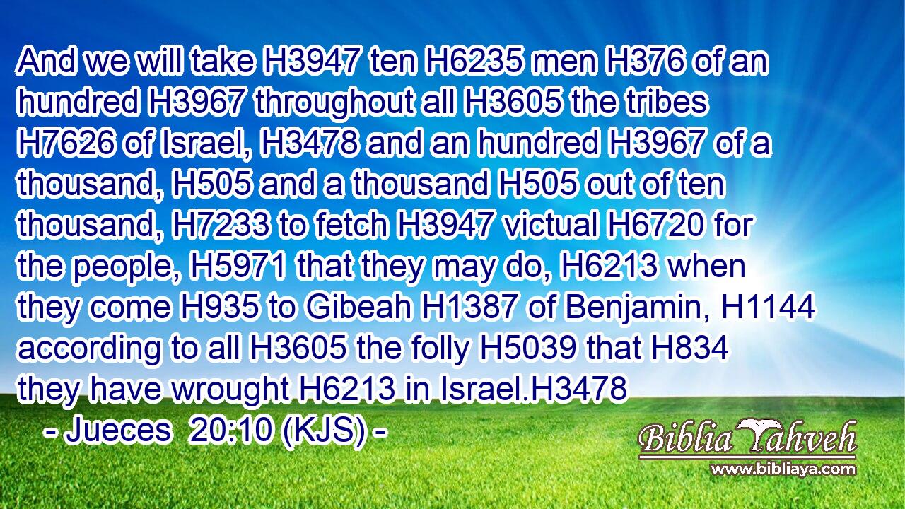 And we will take H3947 ten H6235 men H376 of an hundred H3967 throughout all H3605 the tribes H7626 of Israel, H3478 and an hundred H3967 of a thousand, H505 and a thousand H505 out of ten thousand, H7233 to fetch H3947 victual H6720 for the people, H5971 that they may do, H6213 when they come H935 to Gibeah H1387 of Benjamin, H1144 according to all H3605 the folly H5039 that H834 they have wrought H6213 in Israel.H3478