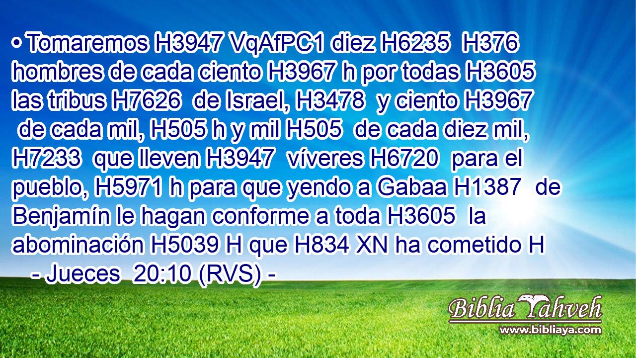 • Tomaremos H3947 VqAfPC1 diez H6235  H376 hombres de cada ciento H3967 h por todas H3605  las tribus H7626  de Israel, H3478  y ciento H3967  de cada mil, H505 h y mil H505  de cada diez mil, H7233  que lleven H3947  víveres H6720  para el pueblo, H5971 h para que yendo a Gabaa H1387  de Benjamín le hagan conforme a toda H3605  la abominación H5039 H que H834 XN ha cometido H