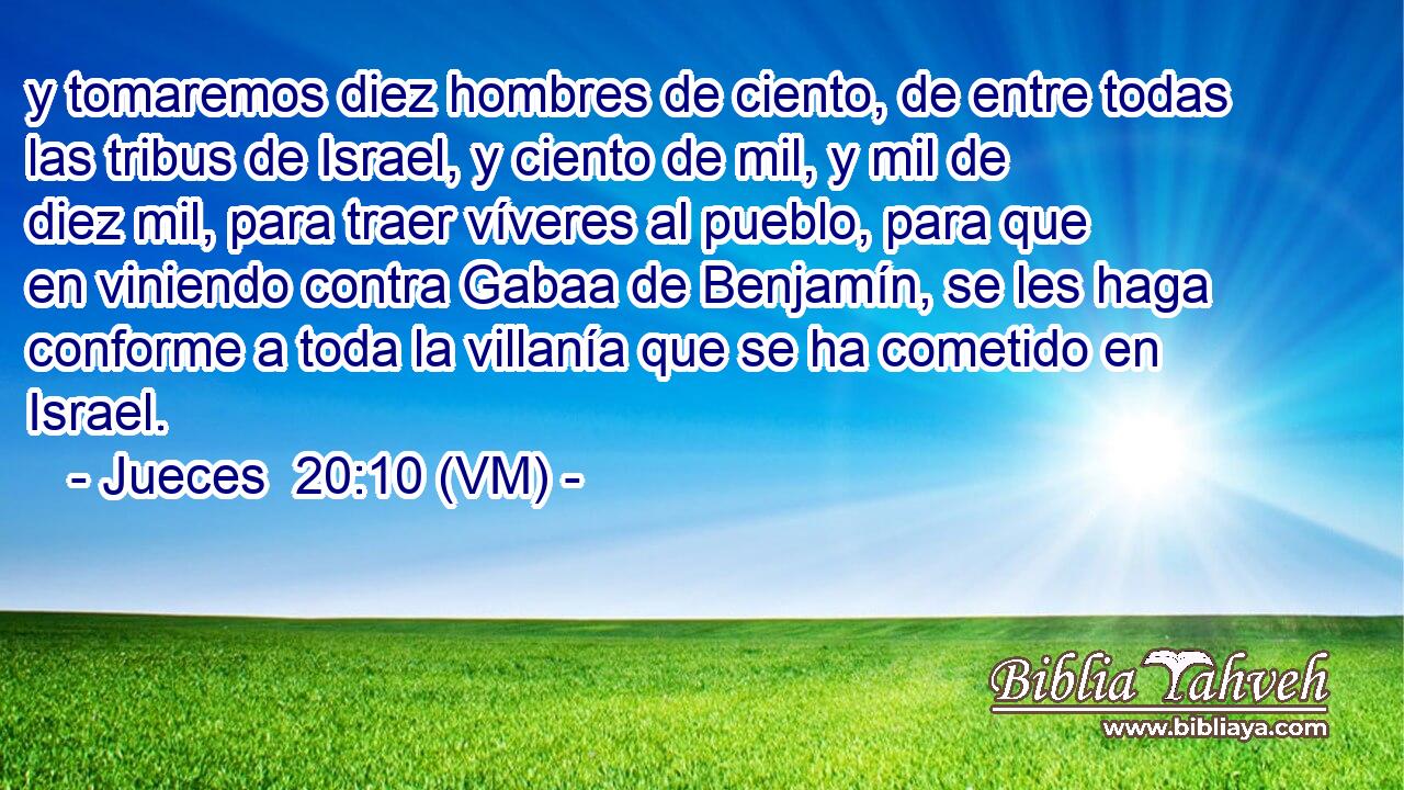  y tomaremos diez hombres de ciento, de entre todas las tribus de Israel, y ciento de mil, y mil de diez mil, para traer víveres al pueblo, para que en viniendo contra Gabaa de Benjamín, se les haga conforme a toda la villanía que se ha cometido en Israel. 