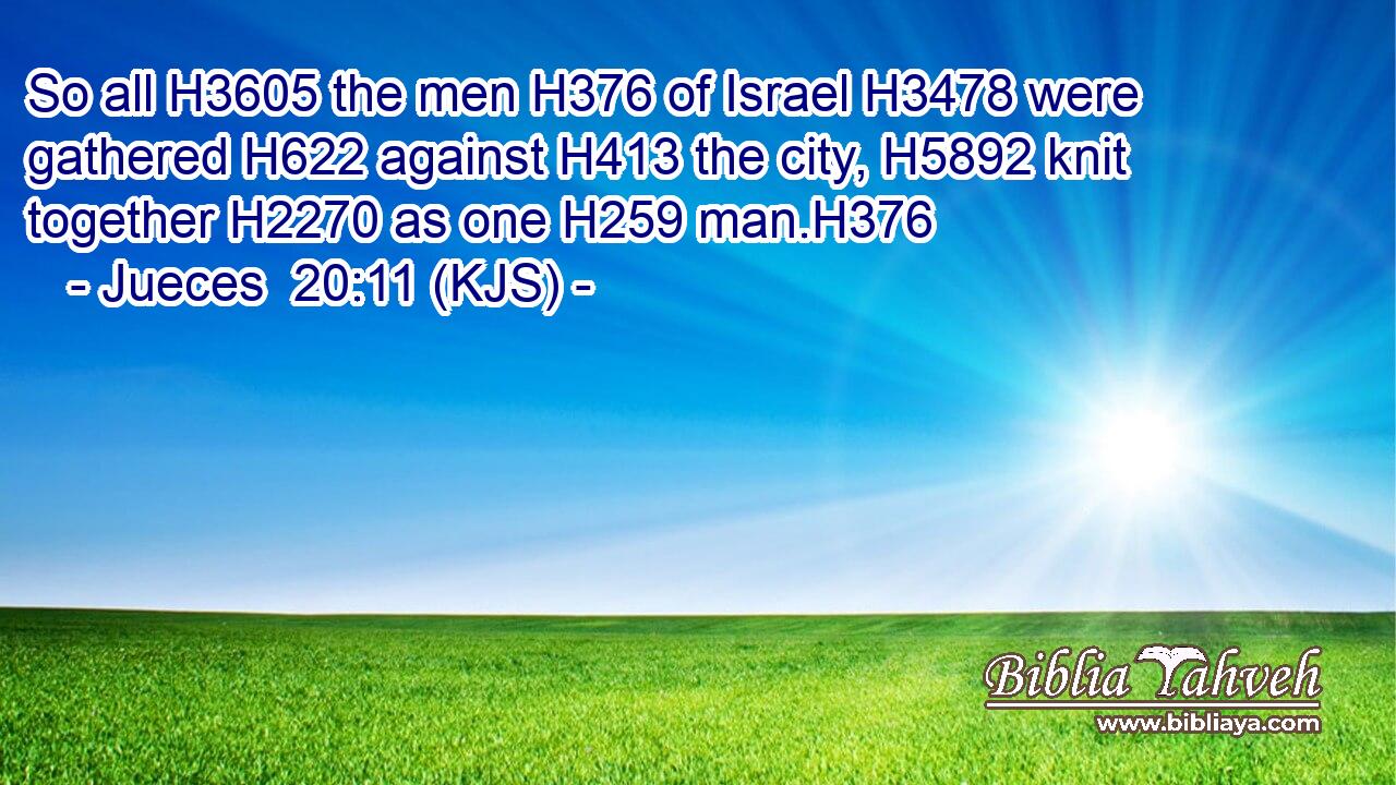 So all H3605 the men H376 of Israel H3478 were gathered H622 against H413 the city, H5892 knit together H2270 as one H259 man.H376