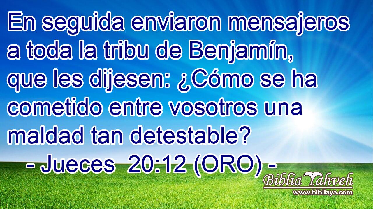  En seguida enviaron mensajeros a toda la tribu de Benjamín, que les dijesen: ¿Cómo se ha cometido entre vosotros una maldad tan detestable? 