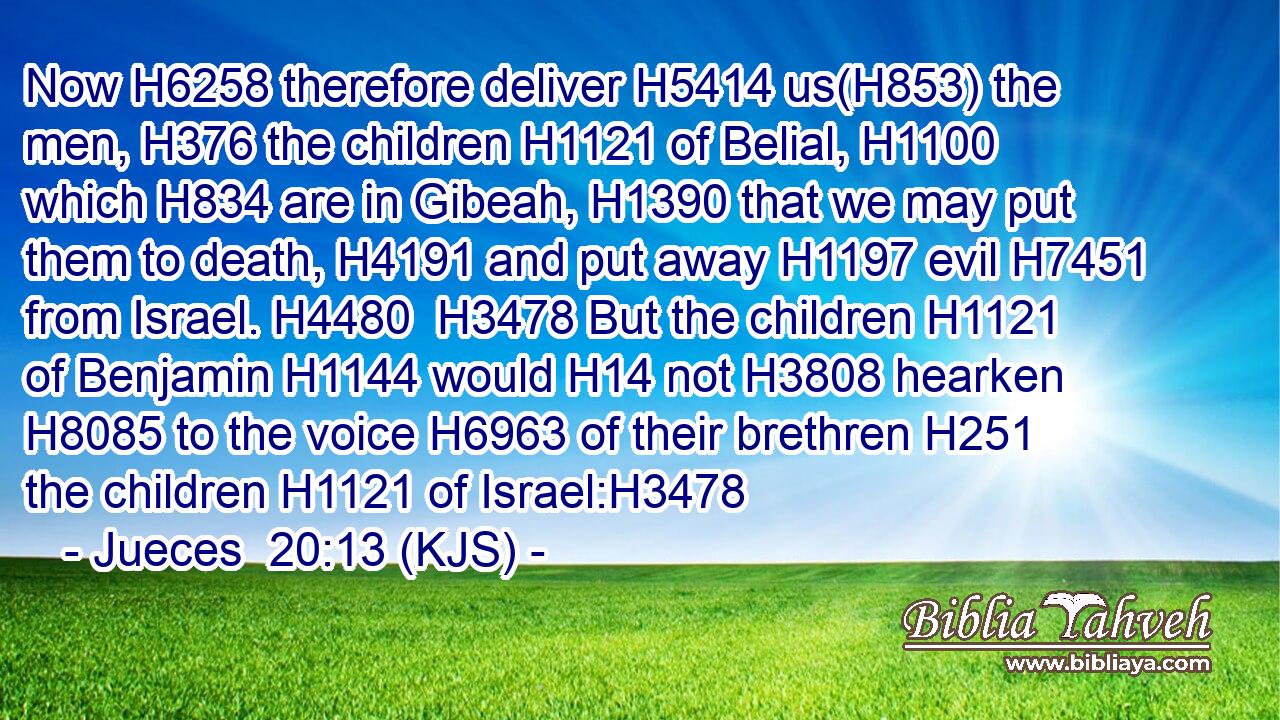 Now H6258 therefore deliver H5414 us(H853) the men, H376 the children H1121 of Belial, H1100 which H834 are in Gibeah, H1390 that we may put them to death, H4191 and put away H1197 evil H7451 from Israel. H4480  H3478 But the children H1121 of Benjamin H1144 would H14 not H3808 hearken H8085 to the voice H6963 of their brethren H251 the children H1121 of Israel:H3478