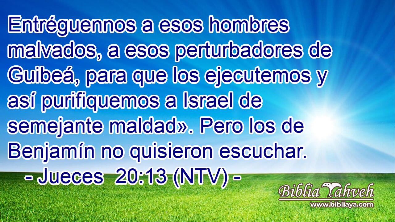 Entréguennos a esos hombres malvados, a esos perturbadores de Guibeá, para que los ejecutemos y así purifiquemos a Israel de semejante maldad». Pero los de Benjamín no quisieron escuchar.