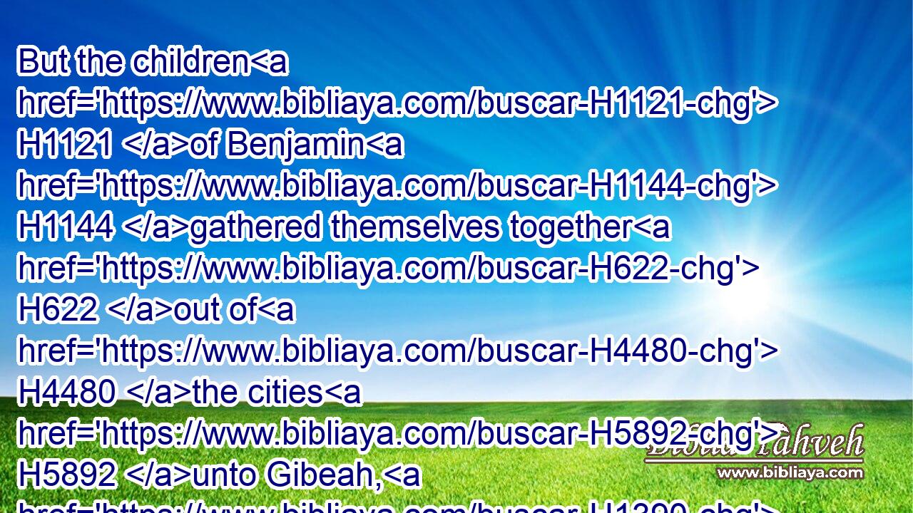 But the children H1121 of Benjamin H1144 gathered themselves together H622 out of H4480 the cities H5892 unto Gibeah, H1390 to go out H3318 to battle H4421 against H5973 the children H1121 of Israel.H3478