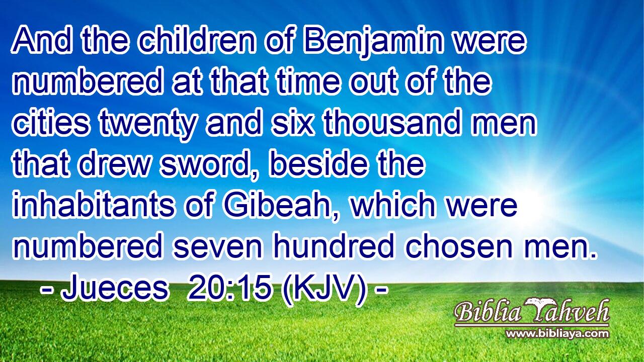 And the children of Benjamin were numbered at that time out of the cities twenty and six thousand men that drew sword, beside the inhabitants of Gibeah, which were numbered seven hundred chosen men.