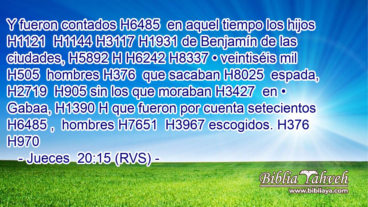 Y fueron contados H6485  en aquel tiempo los hijos H1121  H1144 H3117 H1931 de Benjamín de las ciudades, H5892 H H6242 H8337 • veintiséis mil H505  hombres H376  que sacaban H8025  espada, H2719  H905 sin los que moraban H3427  en • Gabaa, H1390 H que fueron por cuenta setecientos H6485 ,  hombres H7651  H3967 escogidos. H376  H970 