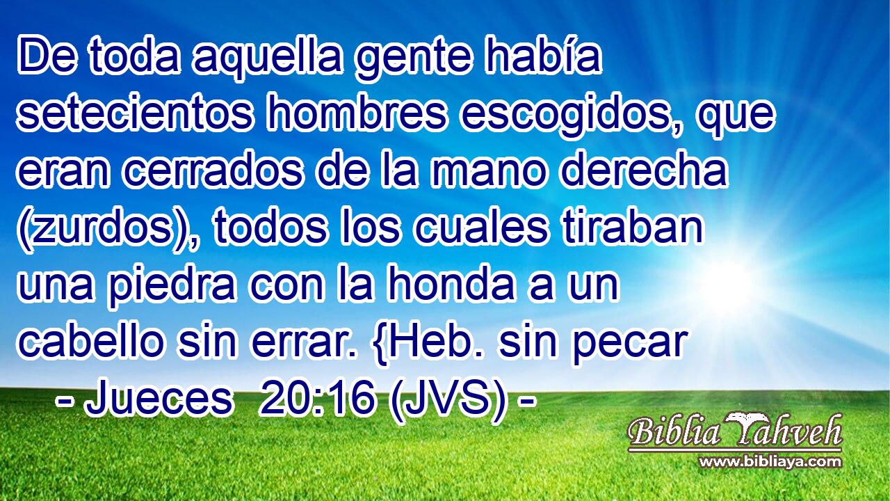 De toda aquella gente había setecientos hombres escogidos, que eran cerrados de la mano derecha (zurdos), todos los cuales tiraban una piedra con la honda a un cabello sin errar. {Heb. sin pecar