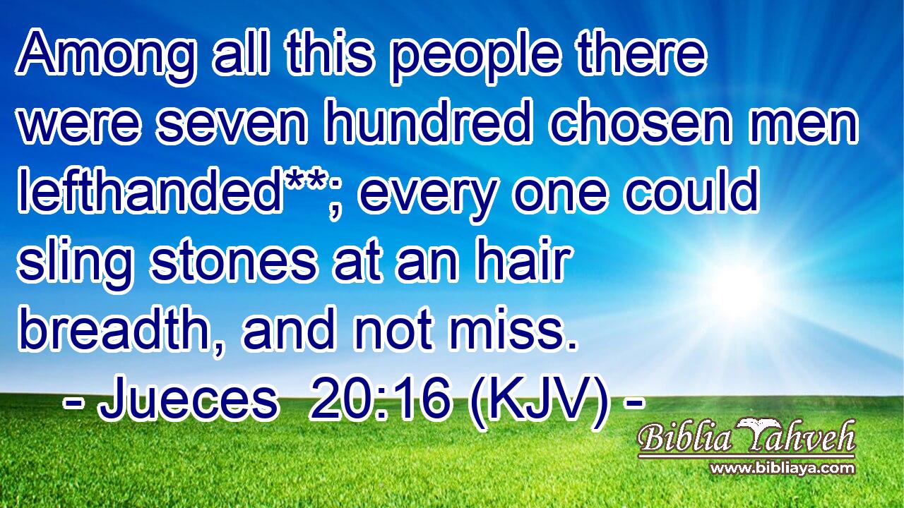 Among all this people there were seven hundred chosen men lefthanded**; every one could sling stones at an hair breadth, and not miss.