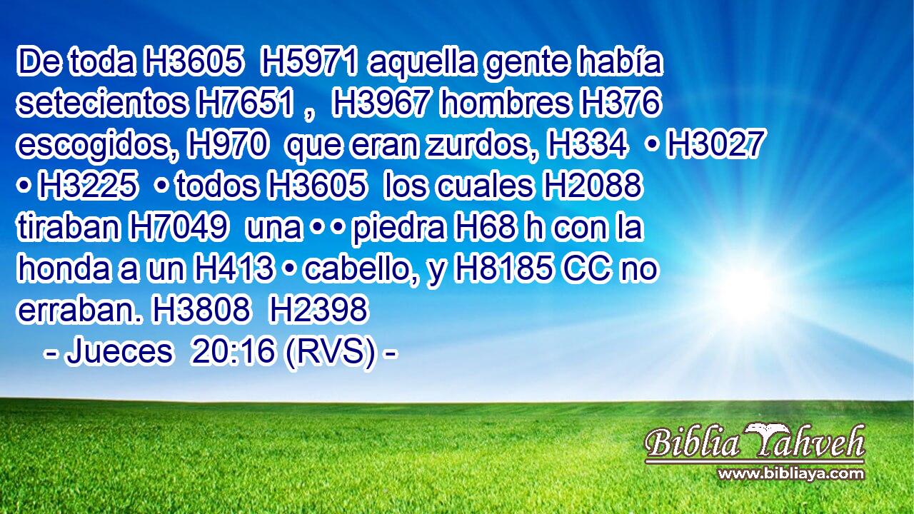 De toda H3605  H5971 aquella gente había setecientos H7651 ,  H3967 hombres H376  escogidos, H970  que eran zurdos, H334  • H3027  • H3225  • todos H3605  los cuales H2088  tiraban H7049  una • • piedra H68 h con la honda a un H413 • cabello, y H8185 CC no erraban. H3808  H2398 