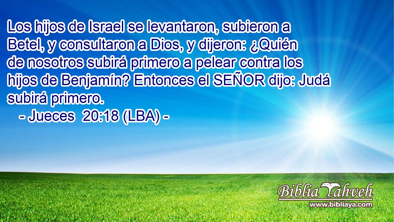 Los hijos de Israel se levantaron, subieron a Betel, y consultaron a Dios, y dijeron: ¿Quién de nosotros subirá primero a pelear contra los hijos de Benjamín? Entonces el SEÑOR dijo: Judá subirá primero.