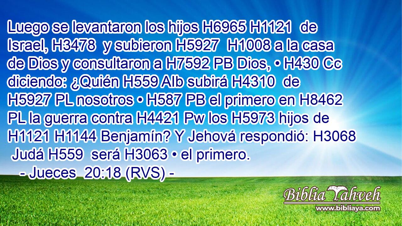Luego se levantaron los hijos H6965 H1121  de Israel, H3478  y subieron H5927  H1008 a la casa de Dios y consultaron a H7592 PB Dios, • H430 Cc diciendo: ¿Quién H559 AIb subirá H4310  de H5927 PL nosotros • H587 PB el primero en H8462 PL la guerra contra H4421 Pw los H5973 hijos de H1121 H1144 Benjamín? Y Jehová respondió: H3068  Judá H559  será H3063 • el primero. 