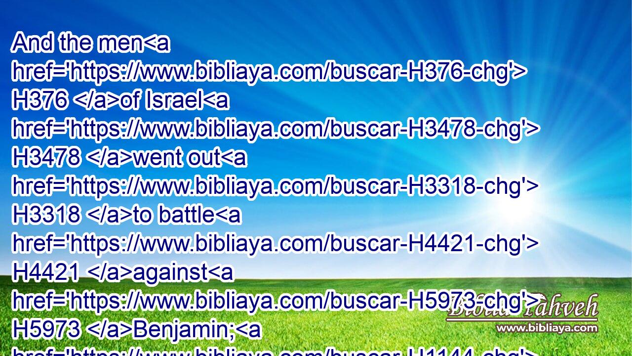 And the men H376 of Israel H3478 went out H3318 to battle H4421 against H5973 Benjamin; H1144 and the men H376 of Israel H3478 put themselves in array H6186 to fight H4421 against H854 them at H413 Gibeah.H1390