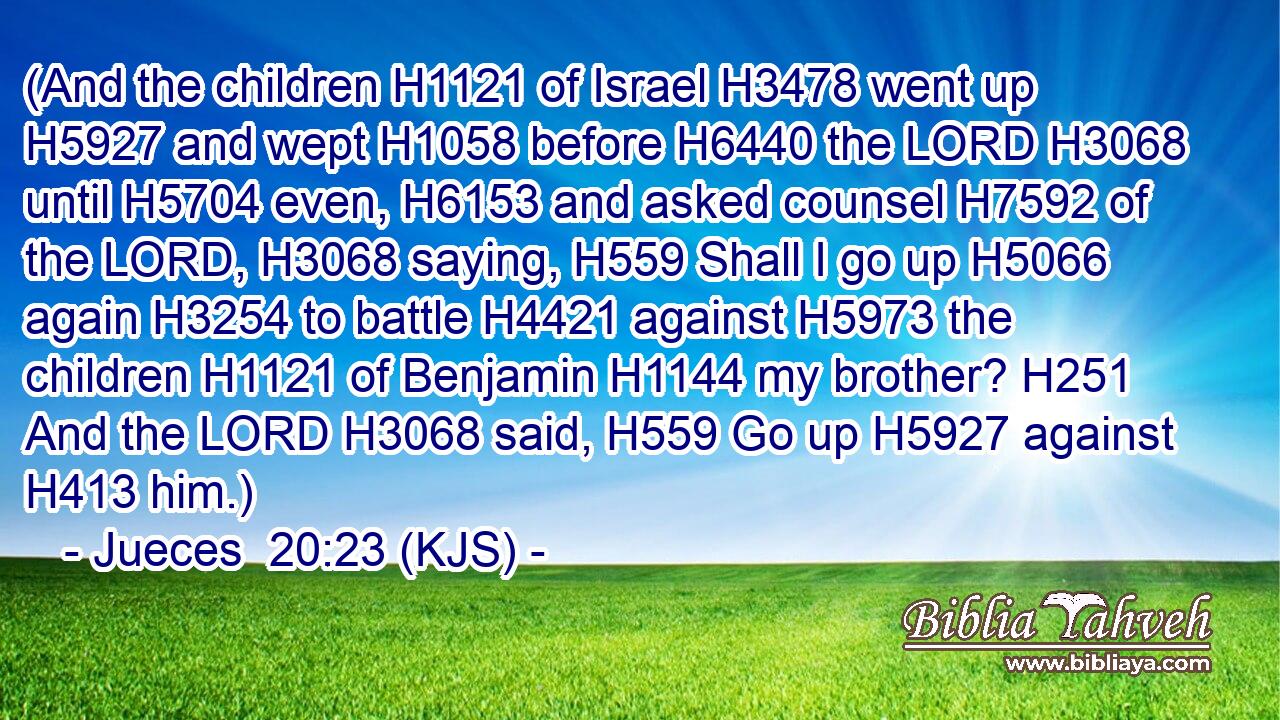 (And the children H1121 of Israel H3478 went up H5927 and wept H1058 before H6440 the LORD H3068 until H5704 even, H6153 and asked counsel H7592 of the LORD, H3068 saying, H559 Shall I go up H5066 again H3254 to battle H4421 against H5973 the children H1121 of Benjamin H1144 my brother? H251 And the LORD H3068 said, H559 Go up H5927 against H413 him.)