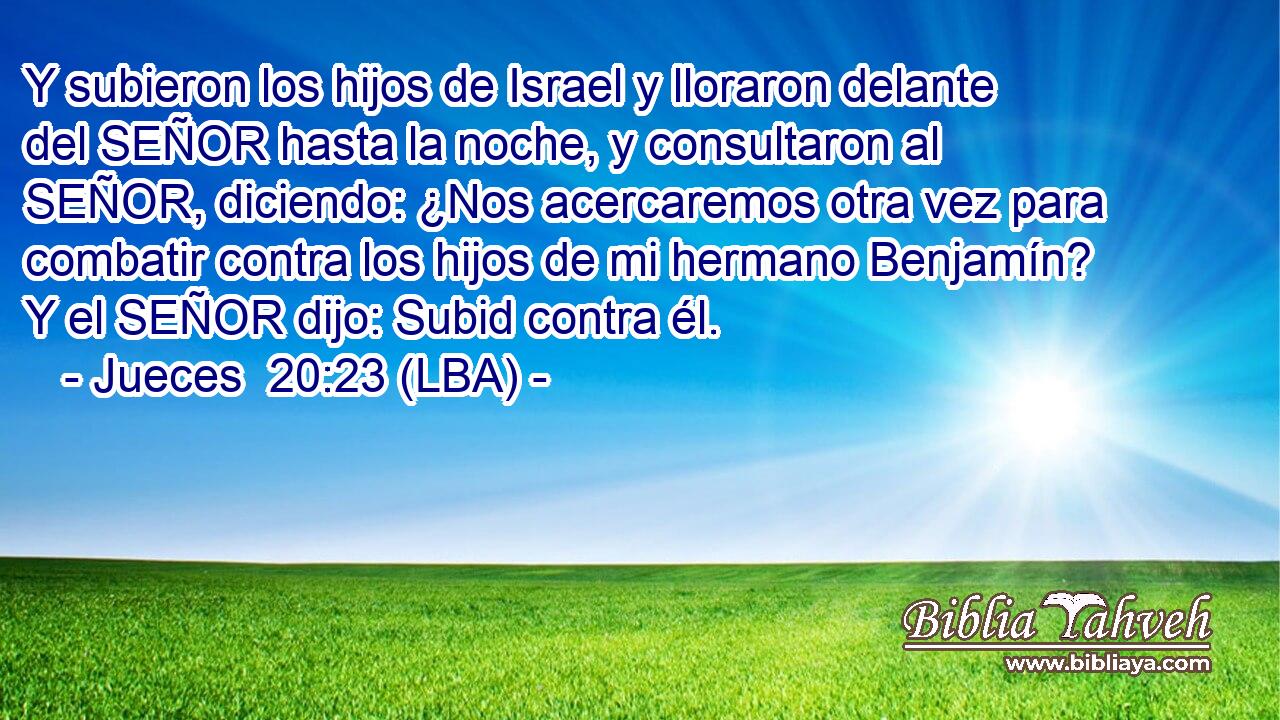 Y subieron los hijos de Israel y lloraron delante del SEÑOR hasta la noche, y consultaron al SEÑOR, diciendo: ¿Nos acercaremos otra vez para combatir contra los hijos de mi hermano Benjamín? Y el SEÑOR dijo: Subid contra él.