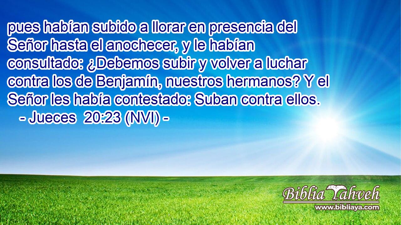  pues habían subido a llorar en presencia del Señor hasta el anochecer, y le habían consultado: ¿Debemos subir y volver a luchar contra los de Benjamín, nuestros hermanos? Y el Señor les había contestado: Suban contra ellos. 