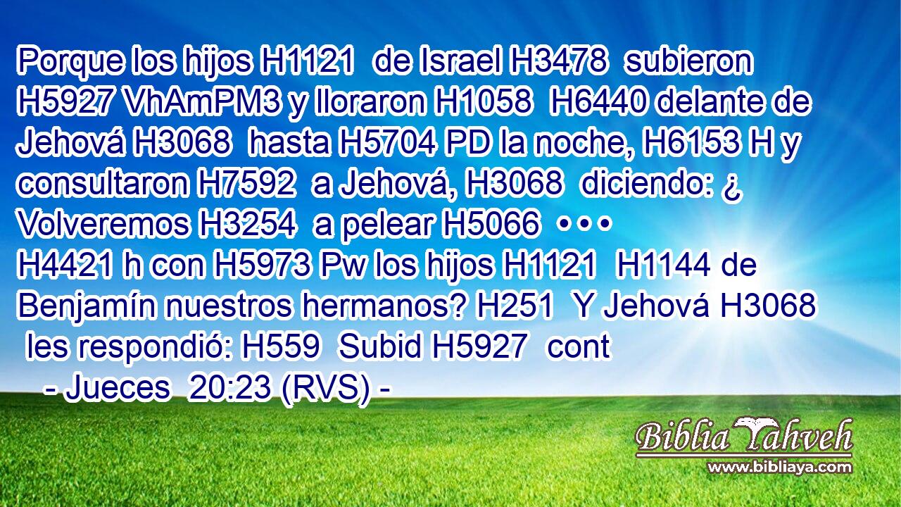 Porque los hijos H1121  de Israel H3478  subieron H5927 VhAmPM3 y lloraron H1058  H6440 delante de Jehová H3068  hasta H5704 PD la noche, H6153 H y consultaron H7592  a Jehová, H3068  diciendo: ¿ Volveremos H3254  a pelear H5066  • • • H4421 h con H5973 Pw los hijos H1121  H1144 de Benjamín nuestros hermanos? H251  Y Jehová H3068  les respondió: H559  Subid H5927  cont