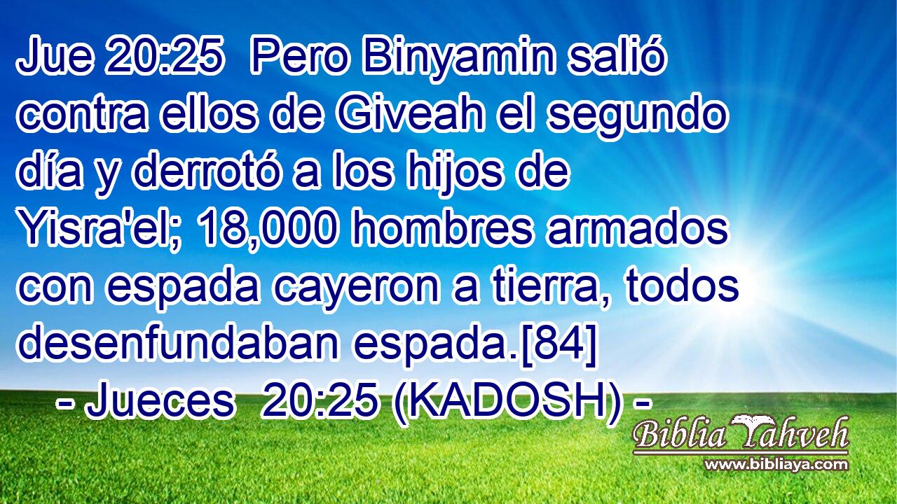  Pero Binyamin salió contra ellos de Giveah el segundo día y derrotó a los hijos de Yisra'el; 18,000 hombres armados con espada cayeron a tierra, todos desenfundaban espada.[84] 