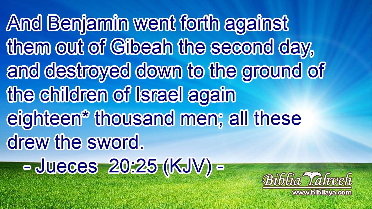 And Benjamin went forth against them out of Gibeah the second day, and destroyed down to the ground of the children of Israel again eighteen* thousand men; all these drew the sword.