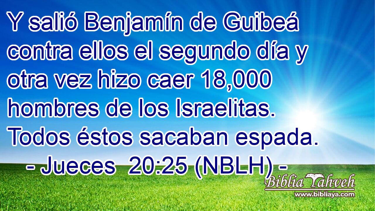  Y salió Benjamín de Guibeá contra ellos el segundo día y otra vez hizo caer 18,000 hombres de los Israelitas. Todos éstos sacaban espada. 