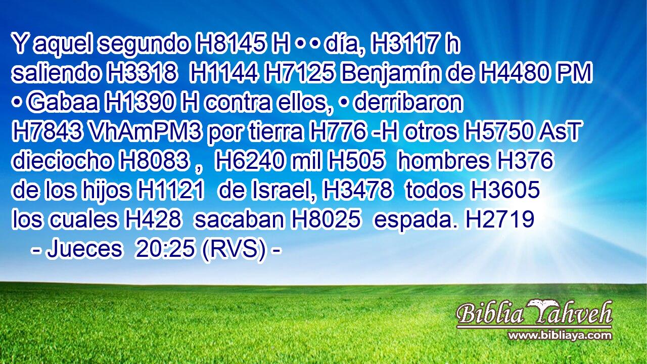 Y aquel segundo H8145 H • • día, H3117 h saliendo H3318  H1144 H7125 Benjamín de H4480 PM • Gabaa H1390 H contra ellos, • derribaron H7843 VhAmPM3 por tierra H776 -H otros H5750 AsT dieciocho H8083 ,  H6240 mil H505  hombres H376  de los hijos H1121  de Israel, H3478  todos H3605  los cuales H428  sacaban H8025  espada. H2719  