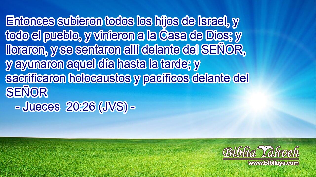 Entonces subieron todos los hijos de Israel, y todo el pueblo, y vinieron a la Casa de Dios; y lloraron, y se sentaron allí delante del SEÑOR, y ayunaron aquel día hasta la tarde; y sacrificaron holocaustos y pacíficos delante del SEÑOR