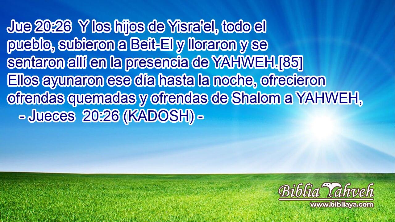  Y los hijos de Yisra'el, todo el pueblo, subieron a Beit-El y lloraron y se sentaron allí en la presencia de YAHWEH.[85] Ellos ayunaron ese día hasta la noche, ofrecieron ofrendas quemadas y ofrendas de Shalom a YAHWEH, 