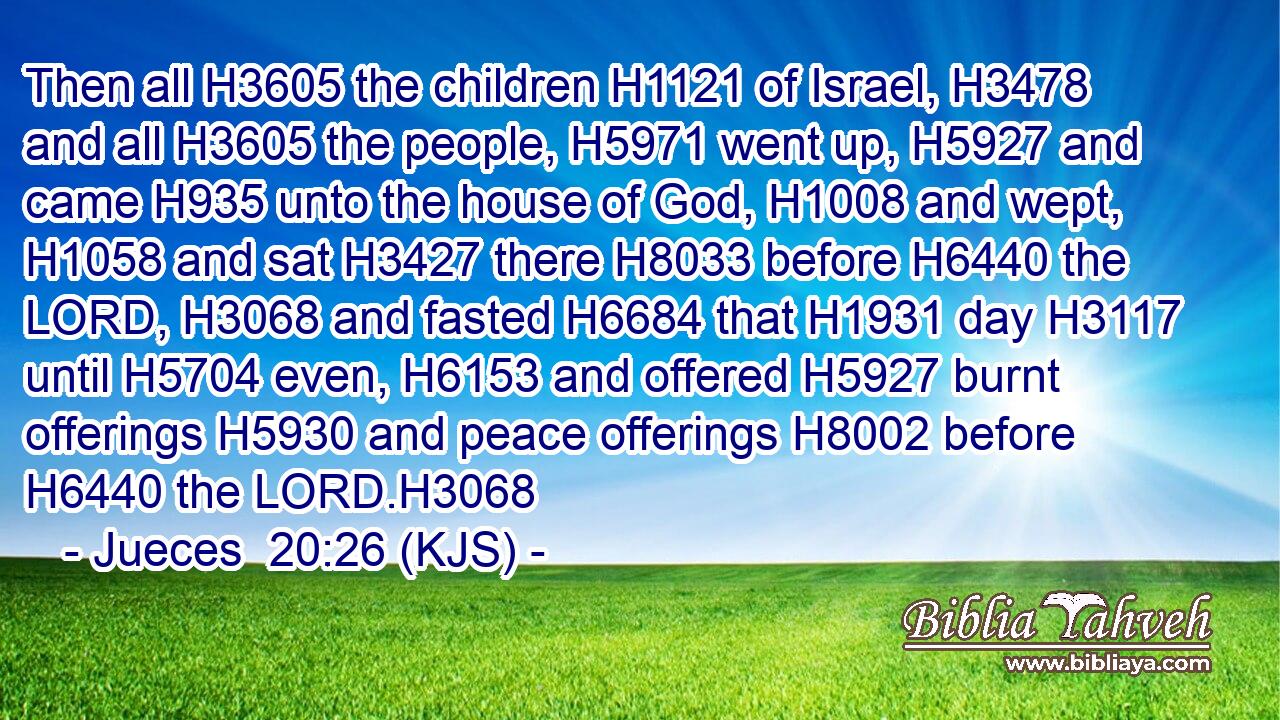 Then all H3605 the children H1121 of Israel, H3478 and all H3605 the people, H5971 went up, H5927 and came H935 unto the house of God, H1008 and wept, H1058 and sat H3427 there H8033 before H6440 the LORD, H3068 and fasted H6684 that H1931 day H3117 until H5704 even, H6153 and offered H5927 burnt offerings H5930 and peace offerings H8002 before H6440 the LORD.H3068