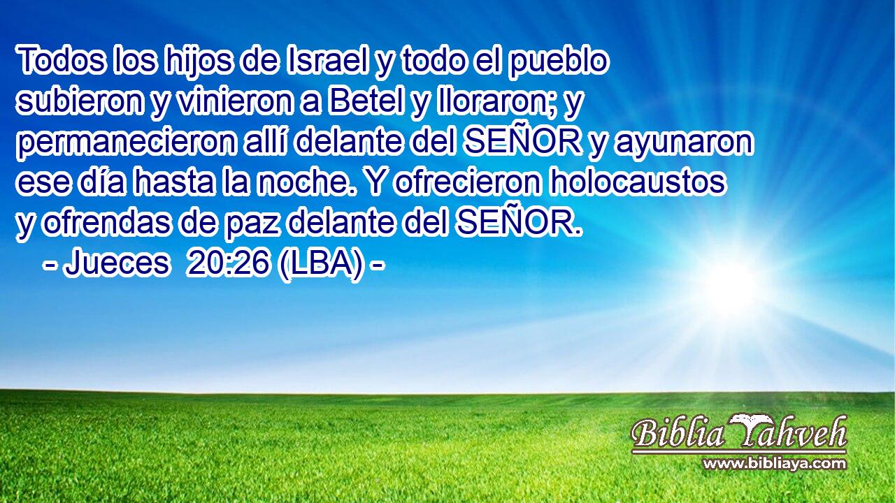 Todos los hijos de Israel y todo el pueblo subieron y vinieron a Betel y lloraron; y permanecieron allí delante del SEÑOR y ayunaron ese día hasta la noche. Y ofrecieron holocaustos y ofrendas de paz delante del SEÑOR.