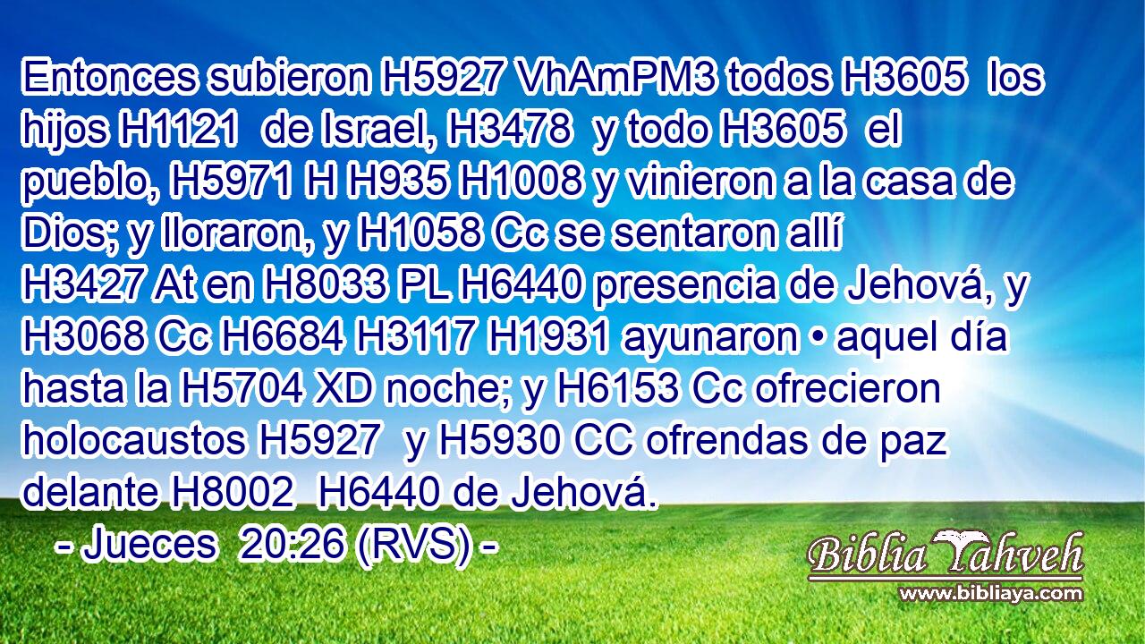 Entonces subieron H5927 VhAmPM3 todos H3605  los hijos H1121  de Israel, H3478  y todo H3605  el pueblo, H5971 H H935 H1008 y vinieron a la casa de Dios; y lloraron, y H1058 Cc se sentaron allí H3427 At en H8033 PL H6440 presencia de Jehová, y H3068 Cc H6684 H3117 H1931 ayunaron • aquel día hasta la H5704 XD noche; y H6153 Cc ofrecieron holocaustos H5927  y H5930 CC ofrendas de paz delante H8002  H6440 de Jehová. 