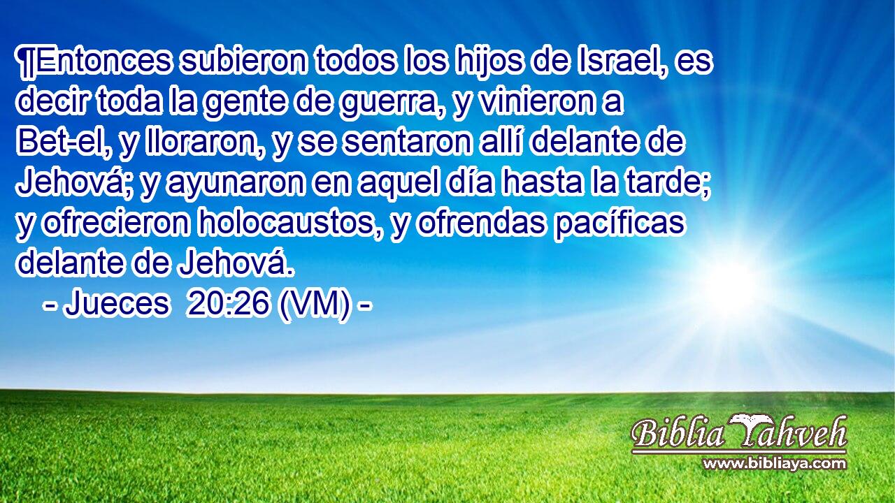  ¶Entonces subieron todos los hijos de Israel, es decir toda la gente de guerra, y vinieron a Bet-el, y lloraron, y se sentaron allí delante de Jehová; y ayunaron en aquel día hasta la tarde; y ofrecieron holocaustos, y ofrendas pacíficas delante de Jehová. 