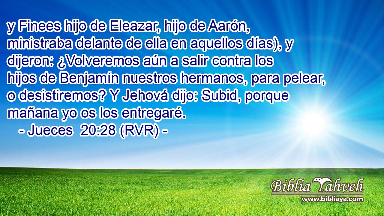 y Finees hijo de Eleazar, hijo de Aarón, ministraba delante de ella en aquellos días), y dijeron: ¿Volveremos aún a salir contra los hijos de Benjamín nuestros hermanos, para pelear, o desistiremos? Y Jehová dijo: Subid, porque mañana yo os los entregaré.