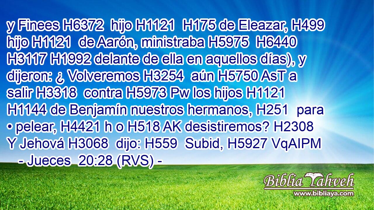 y Finees H6372  hijo H1121  H175 de Eleazar, H499  hijo H1121  de Aarón, ministraba H5975  H6440 H3117 H1992 delante de ella en aquellos días), y dijeron: ¿ Volveremos H3254  aún H5750 AsT a salir H3318  contra H5973 Pw los hijos H1121  H1144 de Benjamín nuestros hermanos, H251  para • pelear, H4421 h o H518 AK desistiremos? H2308  Y Jehová H3068  dijo: H559  Subid, H5927 VqAIPM