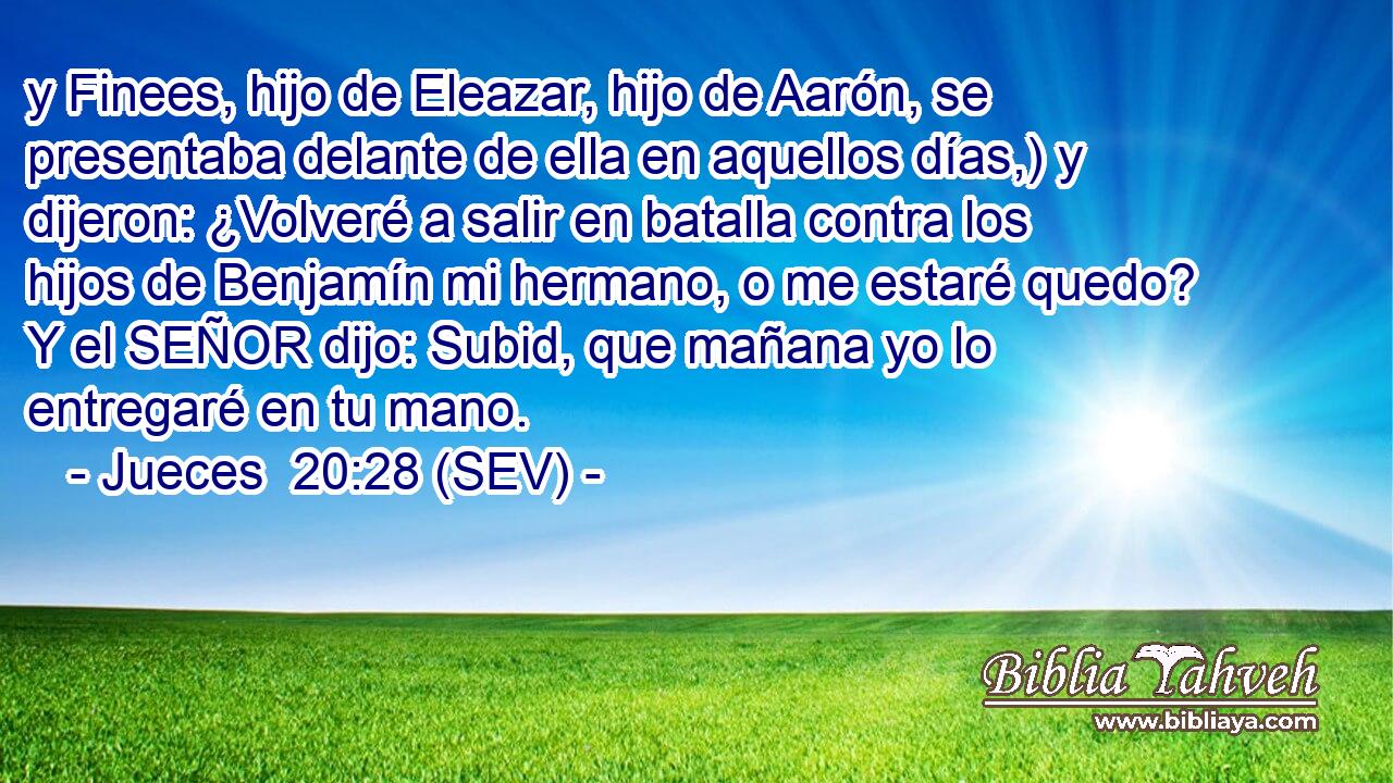 y Finees, hijo de Eleazar, hijo de Aarón, se presentaba delante de ella en aquellos días,) y dijeron: ¿Volveré a salir en batalla contra los hijos de Benjamín mi hermano, o me estaré quedo? Y el SEÑOR dijo: Subid, que mañana yo lo entregaré en tu mano.
