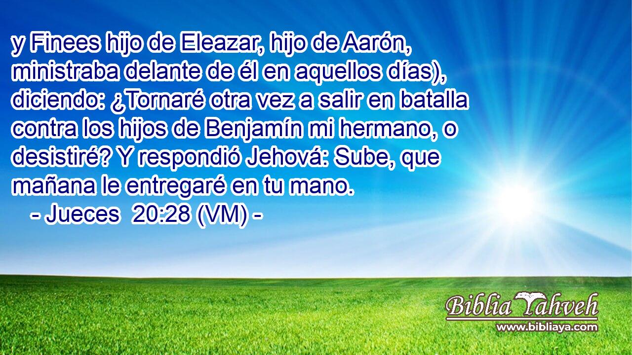  y Finees hijo de Eleazar, hijo de Aarón, ministraba delante de él en aquellos días), diciendo: ¿Tornaré otra vez a salir en batalla contra los hijos de Benjamín mi hermano, o desistiré? Y respondió Jehová: Sube, que mañana le entregaré en tu mano. 