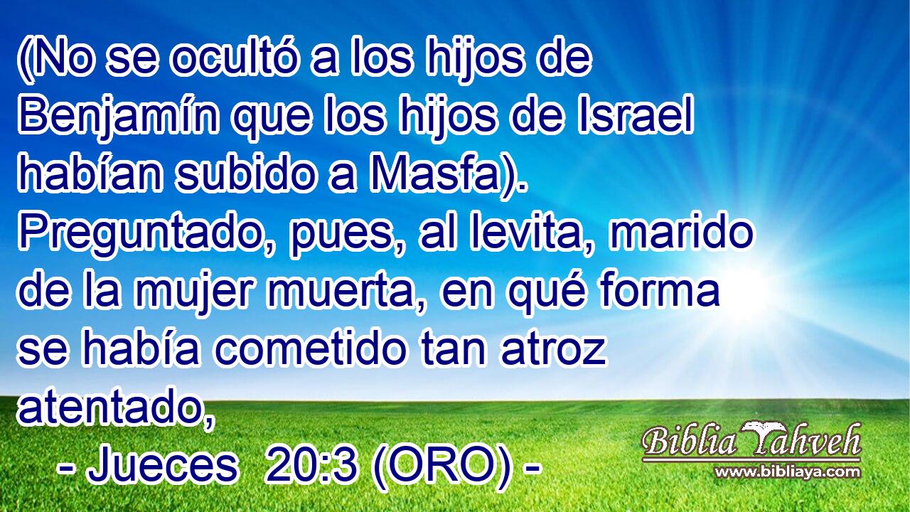  (No se ocultó a los hijos de Benjamín que los hijos de Israel habían subido a Masfa). Preguntado, pues, al levita, marido de la mujer muerta, en qué forma se había cometido tan atroz atentado, 