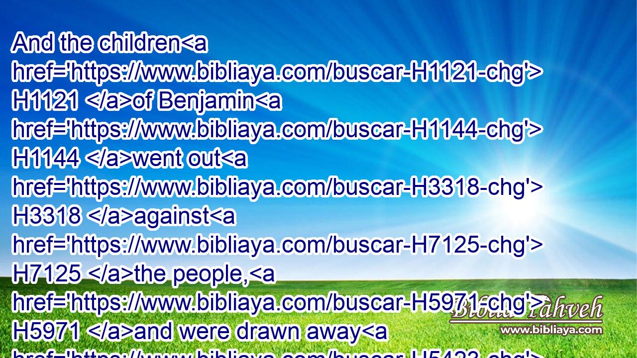 And the children H1121 of Benjamin H1144 went out H3318 against H7125 the people, H5971 and were drawn away H5423 from H4480 the city; H5892 and they began H2490 to smite H5221 of the people, H4480  H5971 and kill, H2491 as at other times, H6471  H6471 in the highways, H4546 of which H834 one H259 goeth up H5927 to the house of God, H1008 and the other H259 to Gibeah H1390 in the field, H7704 about thirty H7970 men H376 of Israel.H3478