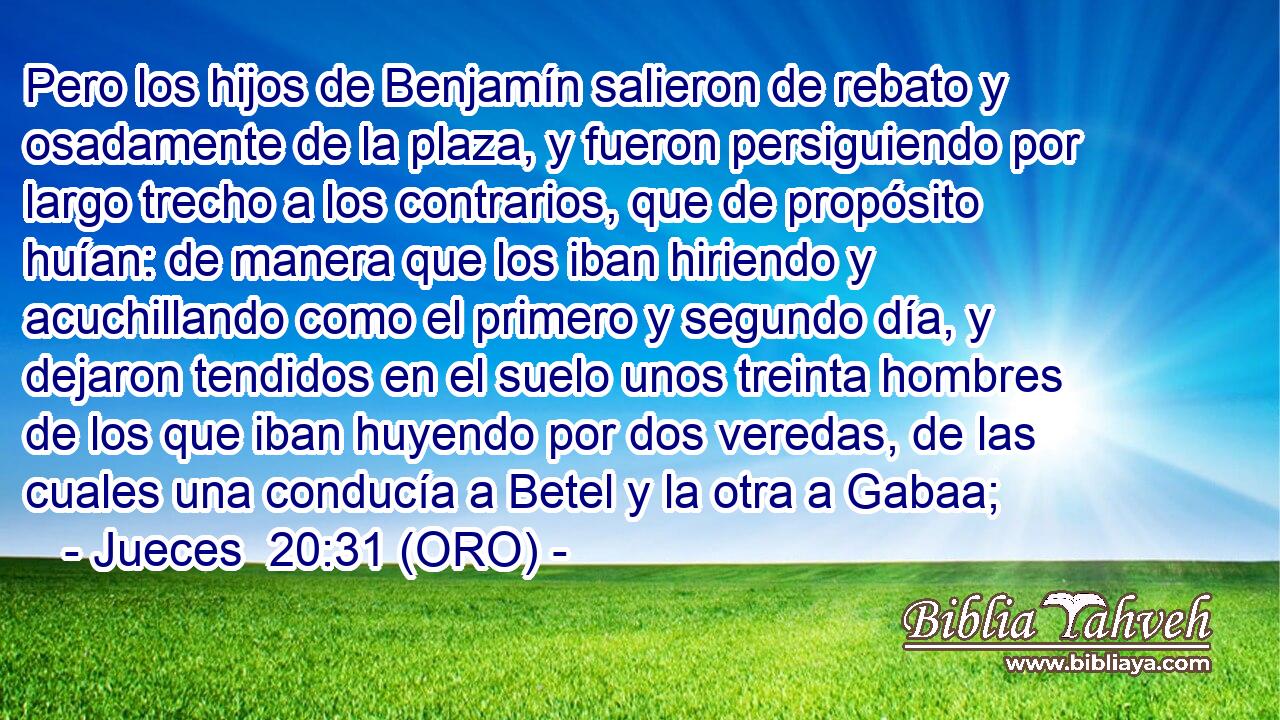 Pero los hijos de Benjamín salieron de rebato y osadamente de la plaza, y fueron persiguiendo por largo trecho a los contrarios, que de propósito huían: de manera que los iban hiriendo y acuchillando como el primero y segundo día, y dejaron tendidos en el suelo unos treinta hombres de los que iban huyendo por dos veredas, de las cuales una conducía a Betel y la otra a Gabaa; 