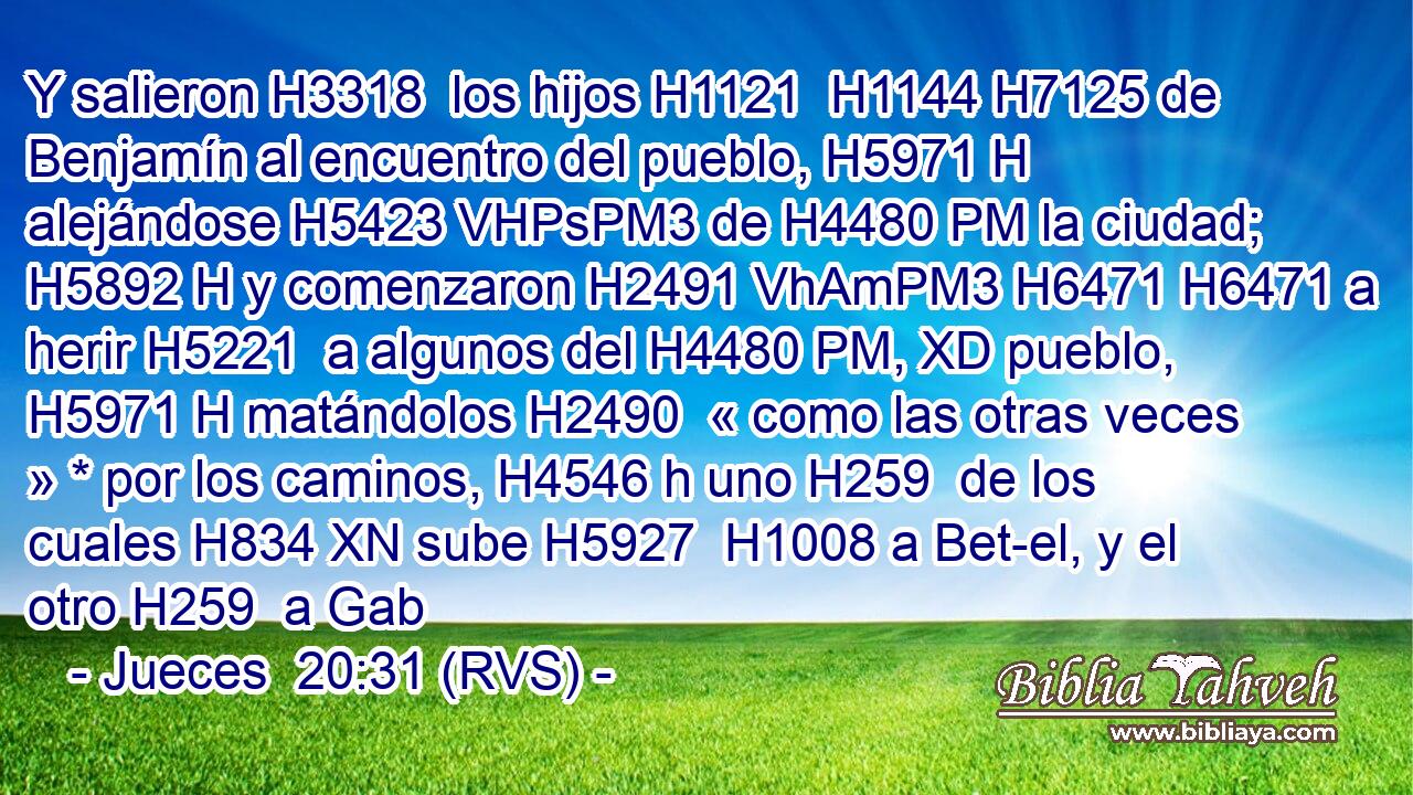Y salieron H3318  los hijos H1121  H1144 H7125 de Benjamín al encuentro del pueblo, H5971 H alejándose H5423 VHPsPM3 de H4480 PM la ciudad; H5892 H y comenzaron H2491 VhAmPM3 H6471 H6471 a herir H5221  a algunos del H4480 PM, XD pueblo, H5971 H matándolos H2490  « como las otras veces » * por los caminos, H4546 h uno H259  de los cuales H834 XN sube H5927  H1008 a Bet-el, y el otro H259  a Gab