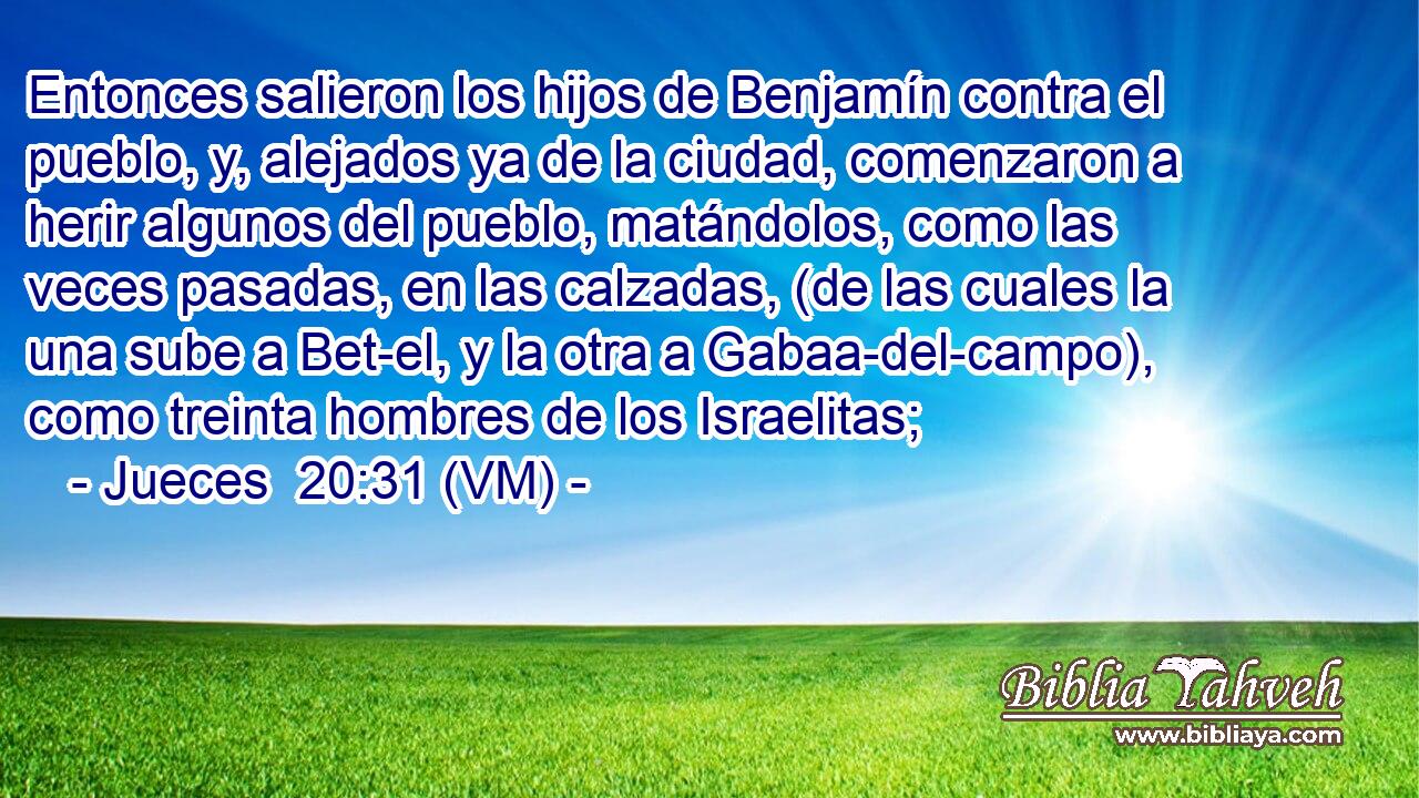 Entonces salieron los hijos de Benjamín contra el pueblo, y, alejados ya de la ciudad, comenzaron a herir algunos del pueblo, matándolos, como las veces pasadas, en las calzadas, (de las cuales la una sube a Bet-el, y la otra a Gabaa-del-campo), como treinta hombres de los Israelitas; 