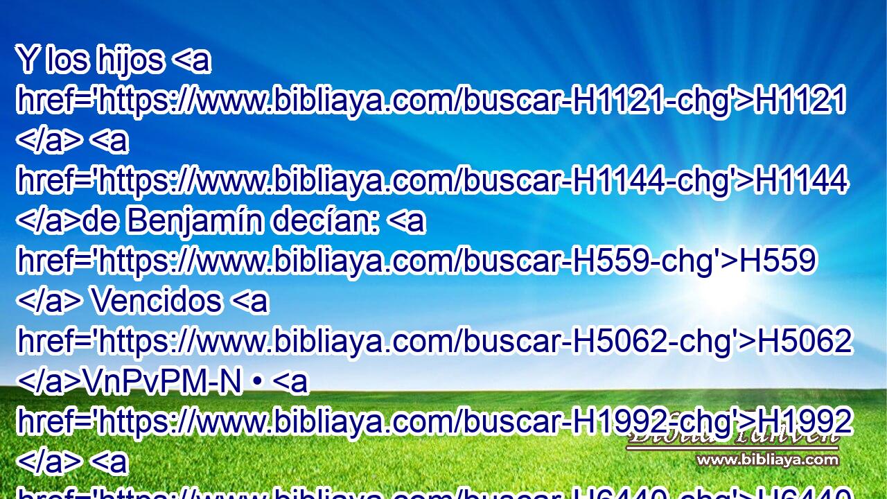 Y los hijos H1121  H1144 de Benjamín decían: H559  Vencidos H5062 VnPvPM-N • H1992  H6440 son delante de nosotros, H587  como • • antes. H7223 h Mas los hijos H1121  de Israel H3478  decían: H559  H5127 Huiremos, H5251  y los alejaremos H5423 VqAfPC1 de H4480 PM la ciudad H5892 H hasta H413 PU los caminos. H4546 H 