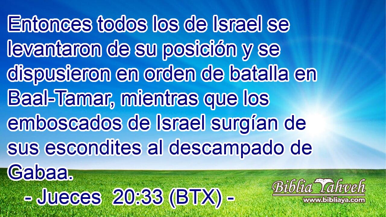 Entonces todos los de Israel se levantaron de su posición y se dispusieron en orden de batalla en Baal-Tamar, mientras que los emboscados de Israel surgían de sus escondites al descampado de Gabaa.