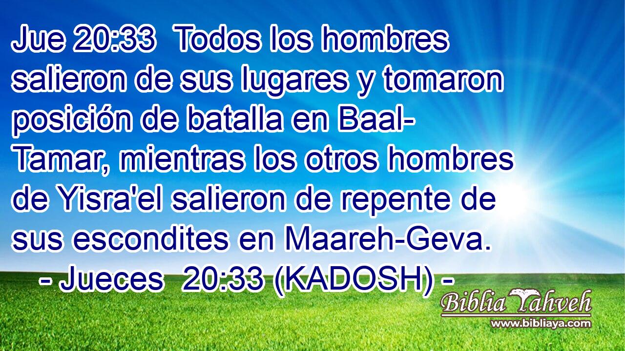  Todos los hombres salieron de sus lugares y tomaron posición de batalla en Baal- Tamar, mientras los otros hombres de Yisra'el salieron de repente de sus escondites en Maareh-Geva. 
