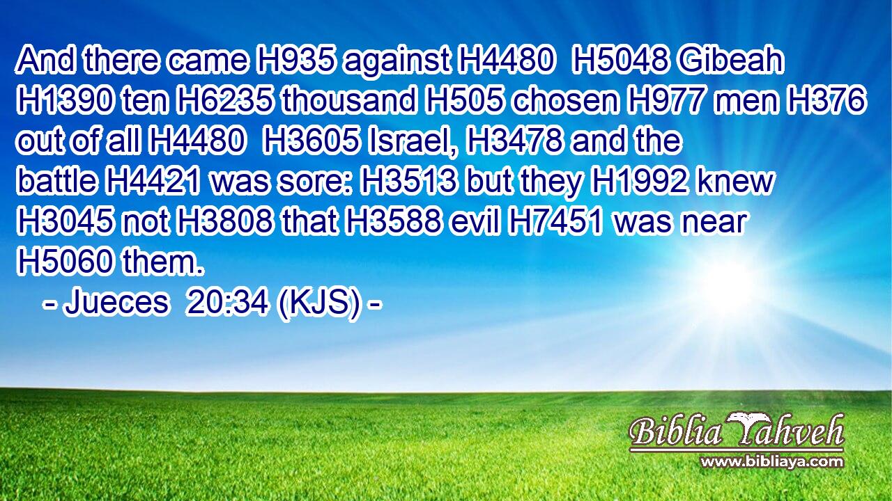 And there came H935 against H4480  H5048 Gibeah H1390 ten H6235 thousand H505 chosen H977 men H376 out of all H4480  H3605 Israel, H3478 and the battle H4421 was sore: H3513 but they H1992 knew H3045 not H3808 that H3588 evil H7451 was near H5060 them.