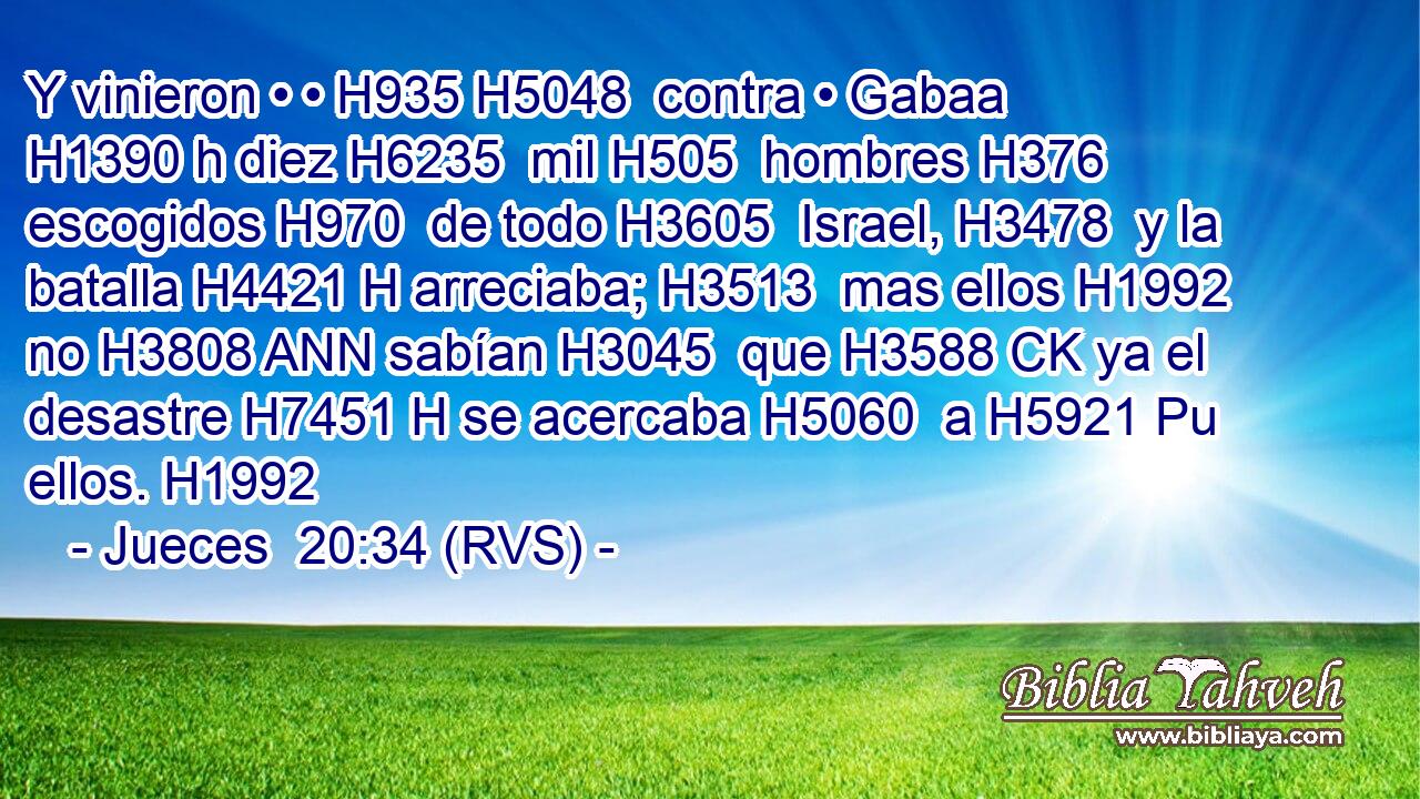 Y vinieron • • H935 H5048  contra • Gabaa H1390 h diez H6235  mil H505  hombres H376  escogidos H970  de todo H3605  Israel, H3478  y la batalla H4421 H arreciaba; H3513  mas ellos H1992  no H3808 ANN sabían H3045  que H3588 CK ya el desastre H7451 H se acercaba H5060  a H5921 Pu ellos. H1992  