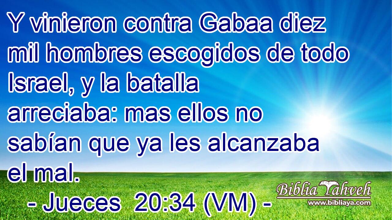  Y vinieron contra Gabaa diez mil hombres escogidos de todo Israel, y la batalla arreciaba: mas ellos no sabían que ya les alcanzaba el mal. 