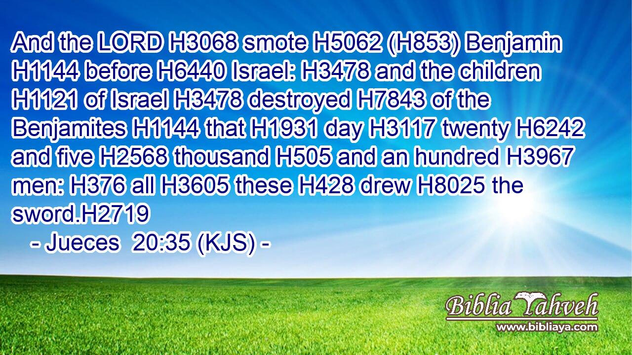 And the LORD H3068 smote H5062 (H853) Benjamin H1144 before H6440 Israel: H3478 and the children H1121 of Israel H3478 destroyed H7843 of the Benjamites H1144 that H1931 day H3117 twenty H6242 and five H2568 thousand H505 and an hundred H3967 men: H376 all H3605 these H428 drew H8025 the sword.H2719